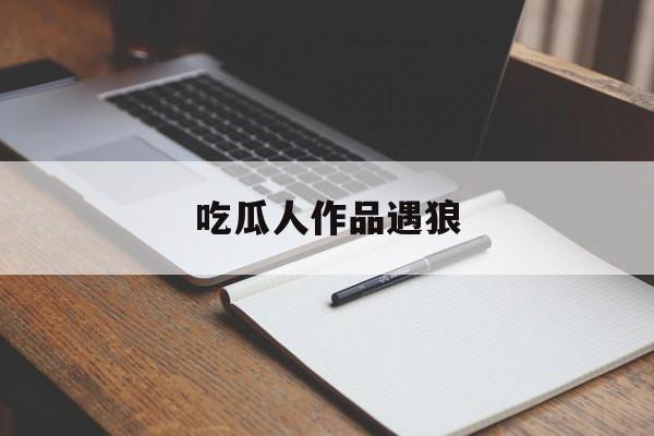 吃瓜人作品遇狼(遇狼吃瓜人全文免费阅读)